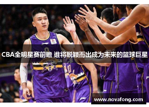 CBA全明星赛前瞻 谁将脱颖而出成为未来的篮球巨星