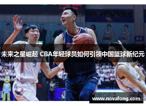 未来之星崛起 CBA年轻球员如何引领中国篮球新纪元