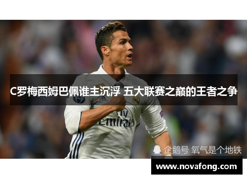 C罗梅西姆巴佩谁主沉浮 五大联赛之巅的王者之争 C罗梅西姆巴佩谁主沉浮 五大联赛之巅的王者之争