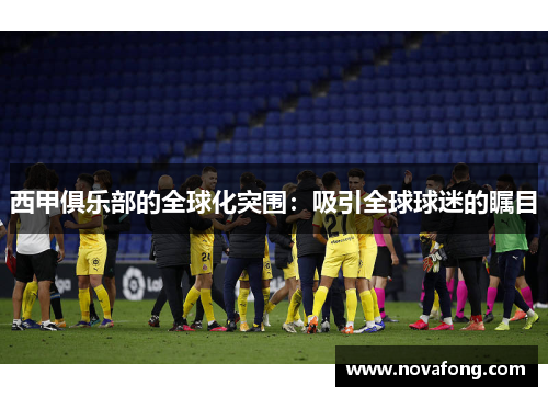 西甲俱乐部的全球化突围:吸引全球球迷的瞩目 西甲俱乐部的全球化突围:吸引全球球迷的瞩目