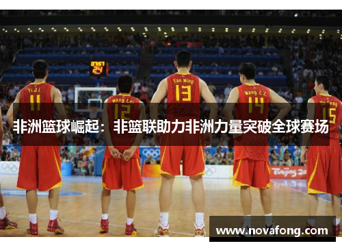 非洲篮球崛起:非篮联助力非洲力量突破全球赛场 非洲篮球崛起:非篮联助力非洲力量突破全球赛场