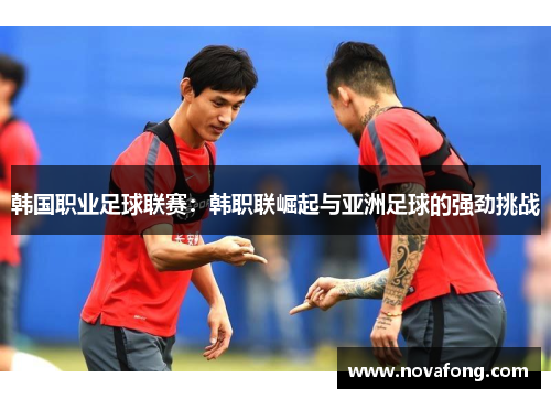 韩国职业足球联赛:韩职联崛起与亚洲足球的强劲挑战 韩国职业足球联赛:韩职联崛起与亚洲足球的强劲挑战